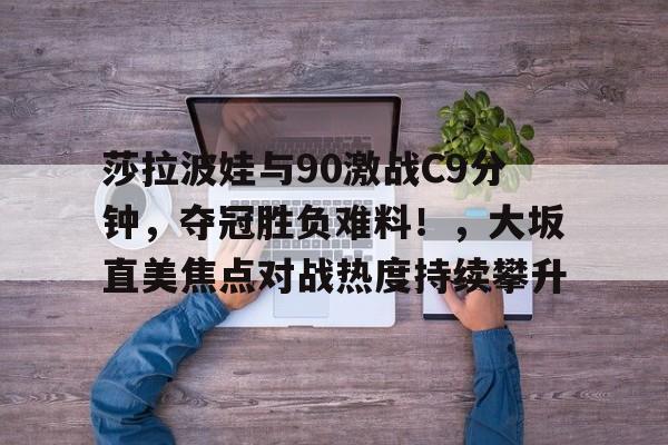 莎拉波娃与90激战C9分钟，夺冠胜负难料！，大坂直美焦点对战热度持续攀升(张本美和决赛04早田希娜)-爱游戏主页