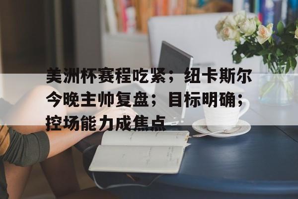 包含美洲杯赛程吃紧；纽卡斯尔今晚主帅复盘；目标明确；控场能力成焦点的词条-爱游戏